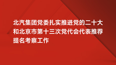 北汽集團黨委扎實推進黨的二十大和北京市第十三次黨代會代表推薦提名考察工作